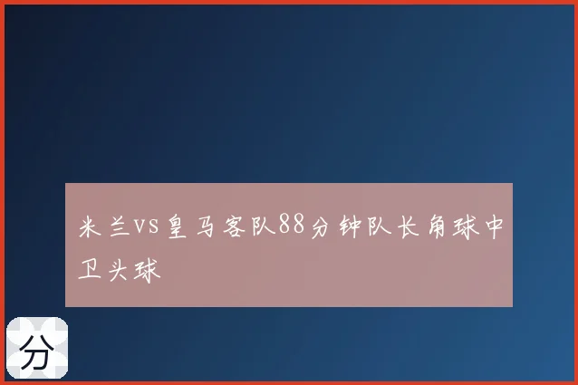 米兰vs皇马客队88分钟队长角球中卫头球